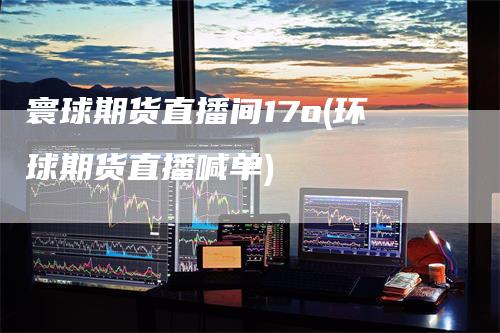 寰球期货直播间17o(环球期货直播喊单)