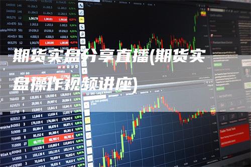 期货实盘分享直播(期货实盘操作视频讲座)