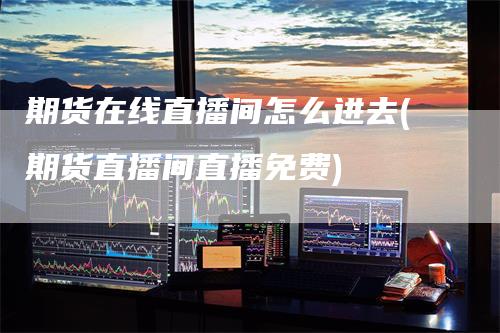 期货在线直播间怎么进去(期货直播间直播免费)