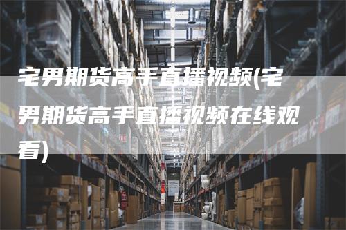 宅男期货高手直播视频(宅男期货高手直播视频在线观看)