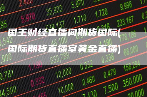 国王财经直播间期货国际(国际期货直播室黄金直播)