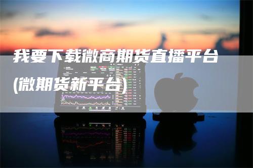 我要下载微商期货直播平台(微期货新平台)