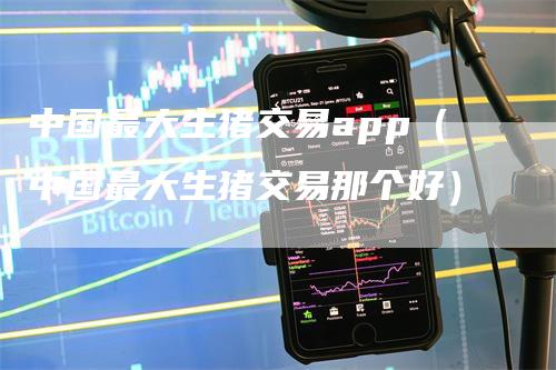 中国最大生猪交易app（中国最大生猪交易那个好）