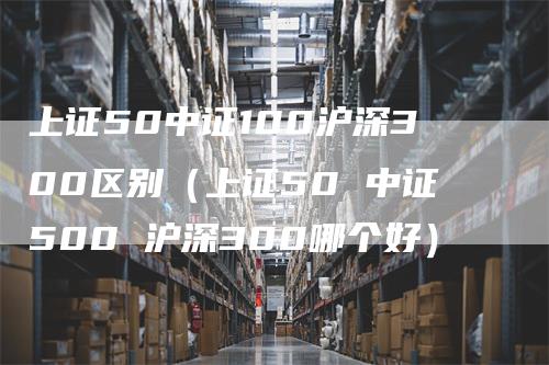 上证50中证100沪深300区别（上证50 中证500 沪深300哪个好）