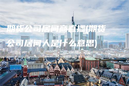 期货公司居间商直播(期货公司居间人是什么意思)