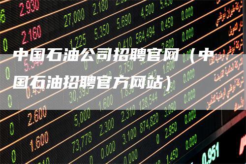 中国石油公司招聘官网(中国石油招聘官方网站)-来福期货