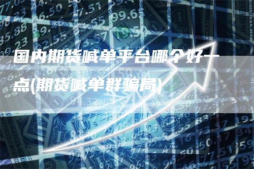 国内期货喊单平台哪个好一点(期货喊单群骗局)