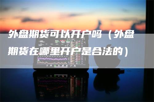 外盘期货可以开户吗（外盘期货在哪里开户是合法的）