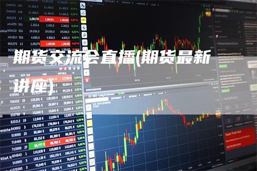 期货交流会直播(期货最新讲座)