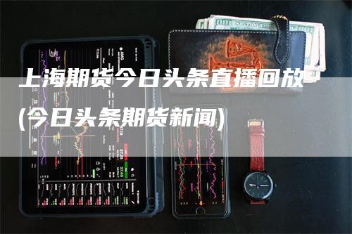 上海期货今日头条直播回放(今日头条期货新闻)
