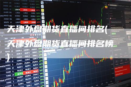 天津外盘期货直播间排名(天津外盘期货直播间排名榜)