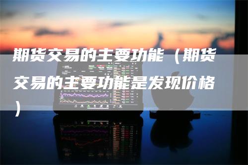 期货交易的主要功能（期货交易的主要功能是发现价格）