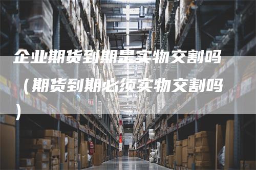 企业期货到期是实物交割吗（期货到期必须实物交割吗）
