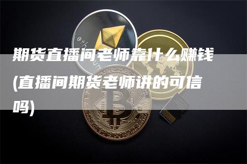 期货直播间老师靠什么赚钱(直播间期货老师讲的可信吗)-来福期货