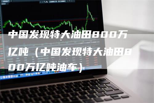中国发现特大油田800万亿吨(中国发现特大油田800万亿吨油车)-来福期货