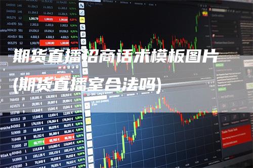 期货直播招商话术模板图片(期货直播室合法吗)