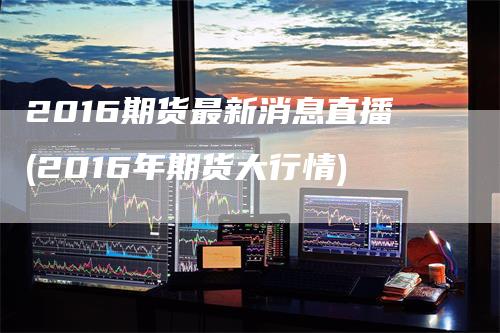 2016期货最新消息直播(2016年期货大行情)