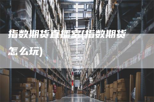 指数期货直播室(指数期货怎么玩)