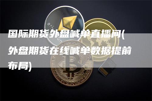 国际期货外盘喊单直播间(外盘期货在线喊单数据提前布局)