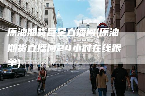 原油期货巨星直播间(原油期货直播间24小时在线跟单)
