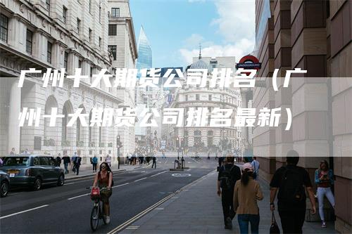 广州十大期货公司排名（广州十大期货公司排名最新）
