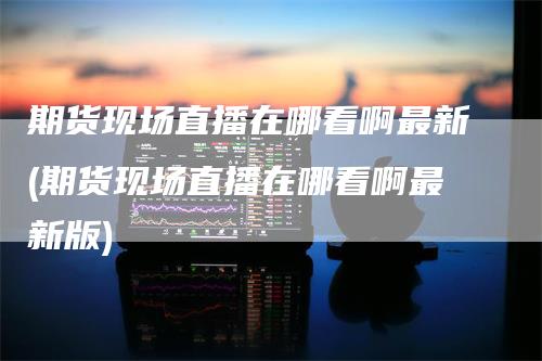 期货现场直播在哪看啊最新(期货现场直播在哪看啊最新版)