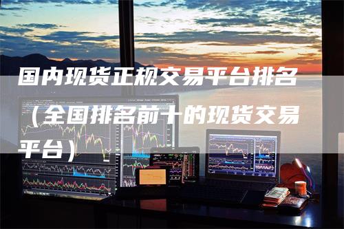 国内现货正规交易平台排名（全国排名前十的现货交易平台）