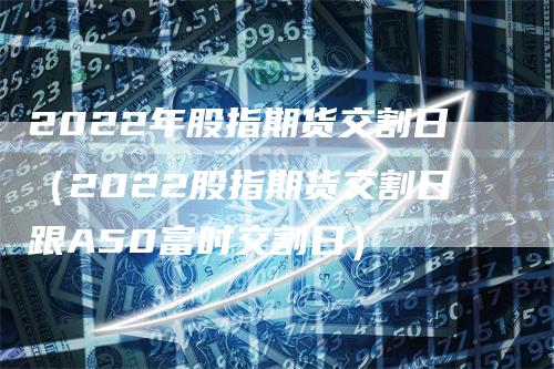 2022年股指期货交割日（2022股指期货交割日跟A50富时交割日）