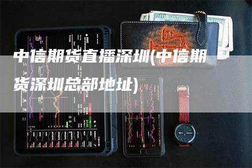 中信期货直播深圳(中信期货深圳总部地址)