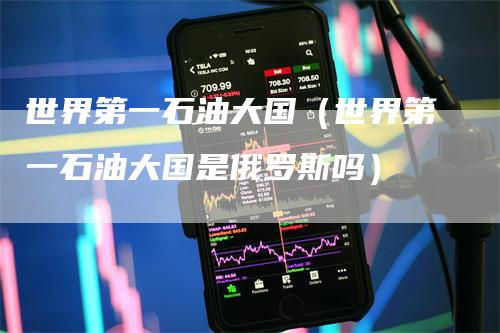 世界第一石油大国（世界第一石油大国是俄罗斯吗）
