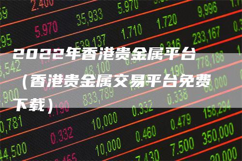2022年香港贵金属平台（香港贵金属交易平台免费下载）