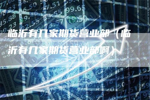 临沂有几家期货营业部（临沂有几家期货营业部啊）