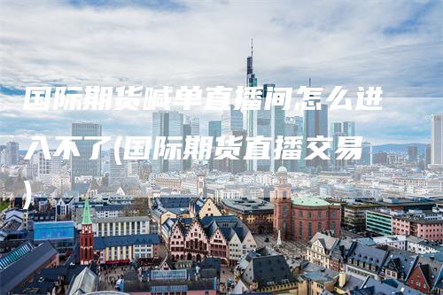 国际期货喊单直播间怎么进入不了(国际期货直播交易)