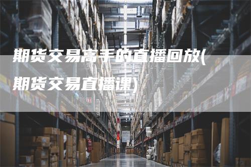 期货交易高手的直播回放(期货交易直播课)