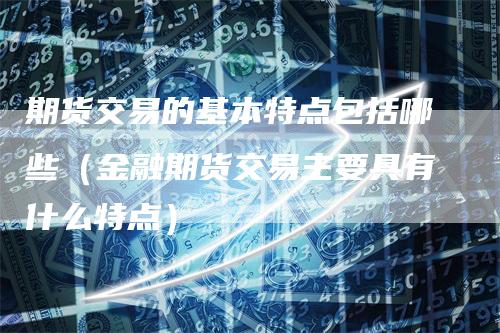 期货交易的基本特点包括哪些（金融期货交易主要具有什么特点）
