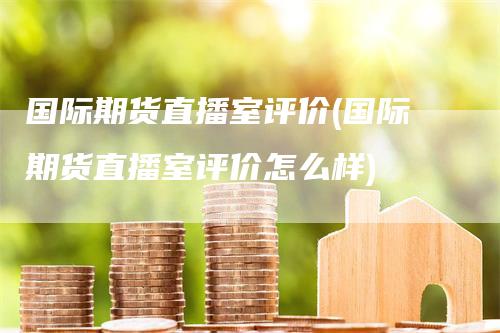 国际期货直播室评价(国际期货直播室评价怎么样)
