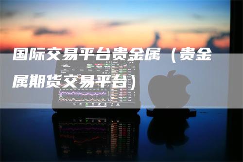 国际交易平台贵金属（贵金属期货交易平台）