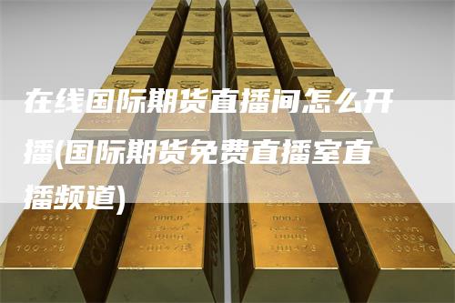 在线国际期货直播间怎么开播(国际期货免费直播室直播频道)