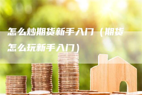 怎么炒期货新手入门（期货怎么玩新手入门）