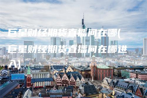 巨星财经期货直播间在哪(巨星财经期货直播间在哪进入)