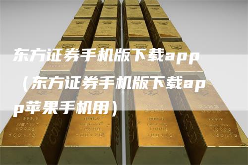 东方证券手机版下载app(东方证券手机版下载app苹果手机用)-来福期货