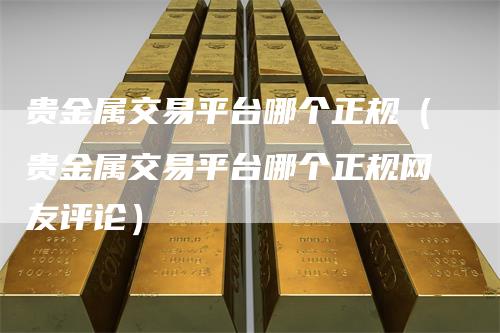 贵金属交易平台哪个正规(贵金属交易平台哪个正规网友评论)-来福期货