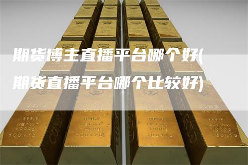 期货博主直播平台哪个好(期货直播平台哪个比较好)