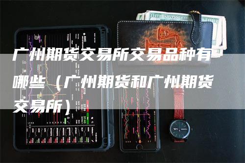 广州期货交易所交易品种有哪些（广州期货和广州期货交易所）