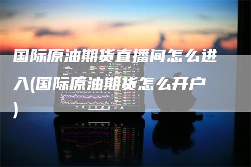 国际原油期货直播间怎么进入(国际原油期货怎么开户)