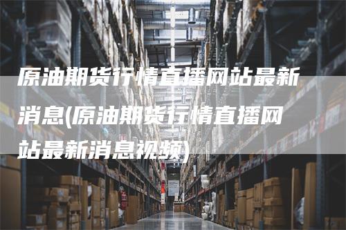 原油期货行情直播网站最新消息(原油期货行情直播网站最新消息视频)