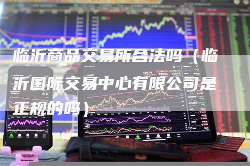 临沂商品交易所合法吗（临沂国际交易中心有限公司是正规的吗）
