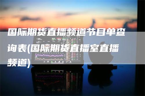 国际期货直播频道节目单查询表(国际期货直播室直播频道)