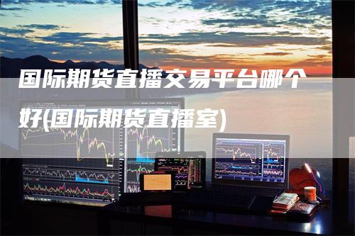 国际期货直播交易平台哪个好(国际期货直播室)