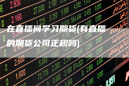 在直播间学习期货(有直播的期货公司正规吗)